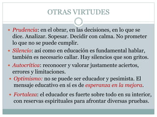 OTRAS VIRTUDES
 Prudencia: en el obrar, en las decisiones, en lo que se
dice. Analizar. Sopesar. Decidir con calma. No prometer
lo que no se puede cumplir.
 Fortaleza: el educador es fuerte sobre todo en su interior,
con reservas espirituales para afrontar diversas pruebas.
 Silencio: así como en educación es fundamental hablar,
también es necesario callar. Hay silencios que son gritos.
 Autocrítica: reconocer y valorar justamente aciertos,
errores y limitaciones.
 Optimismo: no se puede ser educador y pesimista. El
mensaje educativo en sí es de esperanza en la mejora.
 