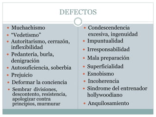 DEFECTOS
 Muchachismo  Condescendencia
excesiva, ingenuidad “Vedetismo”
 Autoritarismo, cerrazón,
inflexibilidad
 Pedantería, burla,
denigración
 Autosuficiencia, soberbia
 Impuntualidad
 Irresponsabilidad
 Mala preparación
 Prejuicio
 Deformar la conciencia
 Sembrar divisiones,
descontento, resistencia,
apologizar contra
principios, murmurar
 Esnobismo
 Incoherencia
 Superficialidad
 Sindrome del entrenador
hollywoodiano
 Anquilosamiento
 