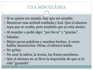 UNA MISCELÁNEA
 Si se quiere ser amado, hay que ser amable.
 Mantener una actitud confiada y leal. Que el alumno
sepa que se confía, pero también que se está atento.
 Al mandar o pedir algo: “por favor” y “gracias”.
 Saludar.
 Mejor pocas palabras y muchos hechos. A veces
hablar desautoriza. Otras, el silencio habla.
 No gritar.
 No usar la sátira, la ironía, las frases mordaces.
 Que el alumno no se lleve la impresión de que se lo
está “gozando”.
 