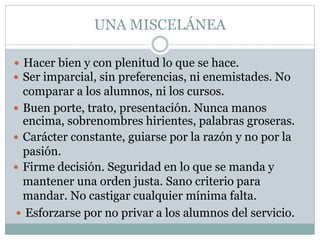 UNA MISCELÁNEA
 Hacer bien y con plenitud lo que se hace.
 Ser imparcial, sin preferencias, ni enemistades. No
comparar a los alumnos, ni los cursos.
 Buen porte, trato, presentación. Nunca manos
encima, sobrenombres hirientes, palabras groseras.
 Carácter constante, guiarse por la razón y no por la
pasión.
 Firme decisión. Seguridad en lo que se manda y
mantener una orden justa. Sano criterio para
mandar. No castigar cualquier mínima falta.
 Esforzarse por no privar a los alumnos del servicio.
 