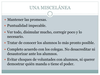 UNA MISCELÁNEA
 Mantener las promesas.
 Puntualidad impecable.
 Ver todo, disimular mucho, corregir poco y lo
necesario.
 Tratar de conocer los alumnos lo más pronto posible.
 Completo acuerdo con los colegas. No desacreditar ni
desautorizar ante los alumnos.
 Evitar choques de voluntades con alumnos, ni querer
demostrar quién manda o tiene el poder.
 