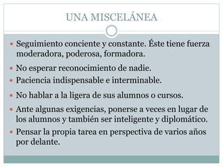 UNA MISCELÁNEA
 Seguimiento conciente y constante. Éste tiene fuerza
moderadora, poderosa, formadora.
 No esperar reconocimiento de nadie.
 Paciencia indispensable e interminable.
 No hablar a la ligera de sus alumnos o cursos.
 Ante algunas exigencias, ponerse a veces en lugar de
los alumnos y también ser inteligente y diplomático.
 Pensar la propia tarea en perspectiva de varios años
por delante.
 
