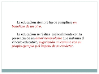 La educación siempre ha de cumplirse en
beneficio de un otro.
La educación se realiza esencialmente con la
presencia de un amor benevolente que instaura el
vínculo educativo, sugiriendo un camino con su
propio ejemplo y el ímpetu de su carácter.
 
