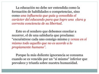La educación no debe ser entendida como la
formación de habilidades o competencias, sino
como una influencia que guía y consolida el
carácter del educando para que logre una clara y
correcta conciencia de su libertad.
Este es el sendero que debemos enseñar a
recorrer, el de una sabiduría que proclama:
“encuéntrese cada uno consigo mismo y venza en sí
mismo todo aquello que no es acorde a lo
propiamente humano”.
Porque la más doliente ignorancia se consuma
cuando se es vencido por un “sí mismo“ inferior que
prevalece y triunfa sobre nuestra humanidad.
 