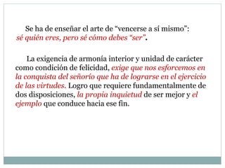 Se ha de enseñar el arte de “vencerse a sí mismo”:
sé quién eres, pero sé cómo debes “ser”.
La exigencia de armonía interior y unidad de carácter
como condición de felicidad, exige que nos esforcemos en
la conquista del señorío que ha de lograrse en el ejercicio
de las virtudes. Logro que requiere fundamentalmente de
dos disposiciones, la propia inquietud de ser mejor y el
ejemplo que conduce hacia ese fin.
 
