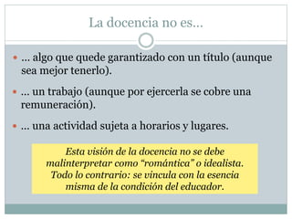 La docencia no es…
 … algo que quede garantizado con un título (aunque
sea mejor tenerlo).
 … un trabajo (aunque por ejercerla se cobre una
remuneración).
 … una actividad sujeta a horarios y lugares.
Esta visión de la docencia no se debe
malinterpretar como “romántica” o idealista.
Todo lo contrario: se vincula con la esencia
misma de la condición del educador.
 