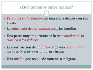 ¿Qué tenemos entre manos?
 Personas en formación, en una etapa decisiva en sus
vidas.
 La educación de los ciudadanos y las familias.
 La construcción de un futuro y de una comunidad
mejores (y esto no es una frase hecha).
 Una parte muy importante en la transmisión de la
cultura y los valores.
 Una misión que no puede tomarse a la ligera.
 