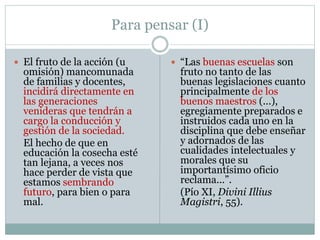 Para pensar (I)
 El fruto de la acción (u
omisión) mancomunada
de familias y docentes,
incidirá directamente en
las generaciones
venideras que tendrán a
cargo la conducción y
gestión de la sociedad.
El hecho de que en
educación la cosecha esté
tan lejana, a veces nos
hace perder de vista que
estamos sembrando
futuro, para bien o para
mal.
 “Las buenas escuelas son
fruto no tanto de las
buenas legislaciones cuanto
principalmente de los
buenos maestros (...),
egregiamente preparados e
instruidos cada uno en la
disciplina que debe enseñar
y adornados de las
cualidades intelectuales y
morales que su
importantísimo oficio
reclama...”.
(Pío XI, Divini Illius
Magistri, 55).
 