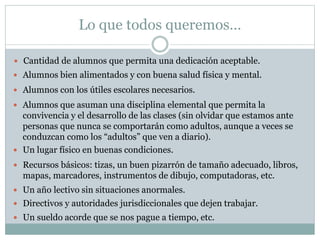 Lo que todos queremos…
 Cantidad de alumnos que permita una dedicación aceptable.
 Alumnos bien alimentados y con buena salud física y mental.
 Alumnos con los útiles escolares necesarios.
 Alumnos que asuman una disciplina elemental que permita la
convivencia y el desarrollo de las clases (sin olvidar que estamos ante
personas que nunca se comportarán como adultos, aunque a veces se
conduzcan como los “adultos” que ven a diario).
 Un lugar físico en buenas condiciones.
 Recursos básicos: tizas, un buen pizarrón de tamaño adecuado, libros,
mapas, marcadores, instrumentos de dibujo, computadoras, etc.
 Un año lectivo sin situaciones anormales.
 Directivos y autoridades jurisdiccionales que dejen trabajar.
 Un sueldo acorde que se nos pague a tiempo, etc.
 