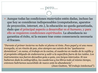 … pero…
 Aunque todas las condiciones materiales estén dadas, incluso las
que hoy se consideran indispensables (computadoras, aparatos
de proyección, internet, etc.), la educación no queda garantizada,
dado que el principal aspecto a desarrollar es el humano, y para
ello se requieren condiciones espirituales. La abundancia no
garantiza el éxito, ni la escasez trae como consecuencia necesaria
el fracaso.
“Durante el primer invierno no hubo ni pluma ni tinta. Poco papel y ni una mesa
tranquila, ni un rincón de paz, sino siempre ese vaivén de los “quehaceres
domésticos”; en suma, el trabajo en la cocina, el cuaderno en medio de la vajilla y
el propósito obligado de endurecerse y salir a la superficie fuera de los ruidos. Los
instrumentos nos fueron devueltos gota a gota, con largos intervalos. Si nos
hubieran dado la estilográfica, los cuadernos y los libros todo al mismo tiempo,
entonces habríamos sucumbido de nuevo ante la abundancia”.
(Jean Guitton, “El trabajo intelectual”).
 