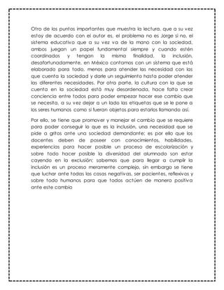 Otro de los puntos importantes que muestra la lectura, que a su vez
estoy de acuerdo con el autor es, el problema no es Jorge si no, el
sistema educativo que a su vez va de la mano con la sociedad,
ambos juegan un papel fundamental siempre y cuando estén
coordinados y tengan la misma finalidad, la inclusión,
desafortunadamente, en México contamos con un sistema que está
elaborado para todo, menos para atender las necesidad con las
que cuenta la sociedad y darle un seguimiento hasta poder atender
las diferentes necesidades. Por otra parte, la cultura con la que se
cuenta en la sociedad está muy desordenada, hace falta crear
conciencia entre todos para poder empezar hacer ese cambio que
se necesita, a su vez dejar a un lado las etiquetas que se le pone a
los seres humanos como si fueran objetos para estarlos llamando así.
Por ello, se tiene que promover y manejar el cambio que se requiere
para poder conseguir lo que es la inclusión, una necesidad que se
pide a gritos ante una sociedad demandante; es por ello que los
docentes deben de poseer con conocimientos, habilidades,
experiencias para hacer posible un proceso de escolarización y
sobre todo hacer posible la diversidad del alumnado son estar
cayendo en la exclusión; sabemos que para llegar a cumplir la
inclusión es un proceso meramente complejo, sin embargo se tiene
que luchar ante todas las cosas negativas, ser pacientes, reflexivos y
sobre todo humanos para que todos actúen de manera positiva
ante este cambio
 