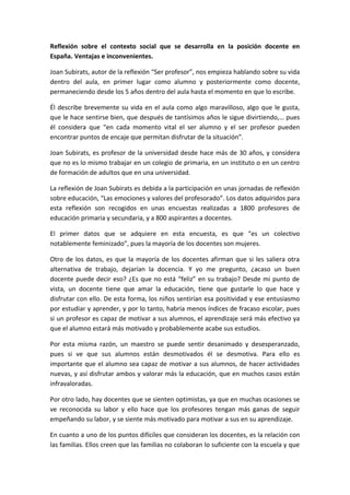 Reflexión sobre el contexto social que se desarrolla en la posición docente en
España. Ventajas e inconvenientes.
Joan Subirats, autor de la reflexión “Ser profesor”, nos empieza hablando sobre su vida
dentro del aula, en primer lugar como alumno y posteriormente como docente,
permaneciendo desde los 5 años dentro del aula hasta el momento en que lo escribe.
Él describe brevemente su vida en el aula como algo maravilloso, algo que le gusta,
que le hace sentirse bien, que después de tantísimos años le sigue divirtiendo,… pues
él considera que “en cada momento vital el ser alumno y el ser profesor pueden
encontrar puntos de encaje que permitan disfrutar de la situación”.
Joan Subirats, es profesor de la universidad desde hace más de 30 años, y considera
que no es lo mismo trabajar en un colegio de primaria, en un instituto o en un centro
de formación de adultos que en una universidad.
La reflexión de Joan Subirats es debida a la participación en unas jornadas de reflexión
sobre educación, “Las emociones y valores del profesorado”. Los datos adquiridos para
esta reflexión son recogidos en unas encuestas realizadas a 1800 profesores de
educación primaria y secundaria, y a 800 aspirantes a docentes.
El primer datos que se adquiere en esta encuesta, es que “es un colectivo
notablemente feminizado”, pues la mayoría de los docentes son mujeres.
Otro de los datos, es que la mayoría de los docentes afirman que si les saliera otra
alternativa de trabajo, dejarían la docencia. Y yo me pregunto, ¿acaso un buen
docente puede decir eso? ¿Es que no está “feliz” en su trabajo? Desde mi punto de
vista, un docente tiene que amar la educación, tiene que gustarle lo que hace y
disfrutar con ello. De esta forma, los niños sentirían esa positividad y ese entusiasmo
por estudiar y aprender, y por lo tanto, habría menos índices de fracaso escolar, pues
si un profesor es capaz de motivar a sus alumnos, el aprendizaje será más efectivo ya
que el alumno estará más motivado y probablemente acabe sus estudios.
Por esta misma razón, un maestro se puede sentir desanimado y desesperanzado,
pues si ve que sus alumnos están desmotivados él se desmotiva. Para ello es
importante que el alumno sea capaz de motivar a sus alumnos, de hacer actividades
nuevas, y así disfrutar ambos y valorar más la educación, que en muchos casos están
infravaloradas.
Por otro lado, hay docentes que se sienten optimistas, ya que en muchas ocasiones se
ve reconocida su labor y ello hace que los profesores tengan más ganas de seguir
empeñando su labor, y se siente más motivado para motivar a sus en su aprendizaje.
En cuanto a uno de los puntos difíciles que consideran los docentes, es la relación con
las familias. Ellos creen que las familias no colaboran lo suficiente con la escuela y que
 