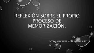 REFLEXIÓN SOBRE EL PROPIO
PROCESO DE
MEMORIZACIÓN.
MTRA. ANA LILIA HERAS GONZÁLEZ..
 