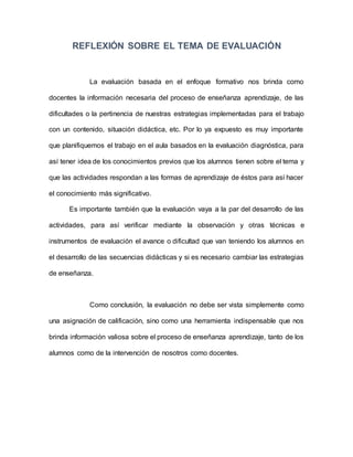 REFLEXIÓN SOBRE EL TEMA DE EVALUACIÓN
La evaluación basada en el enfoque formativo nos brinda como
docentes la información necesaria del proceso de enseñanza aprendizaje, de las
dificultades o la pertinencia de nuestras estrategias implementadas para el trabajo
con un contenido, situación didáctica, etc. Por lo ya expuesto es muy importante
que planifiquemos el trabajo en el aula basados en la evaluación diagnóstica, para
así tener idea de los conocimientos previos que los alumnos tienen sobre el tema y
que las actividades respondan a las formas de aprendizaje de éstos para así hacer
el conocimiento más significativo.
Es importante también que la evaluación vaya a la par del desarrollo de las
actividades, para así verificar mediante la observación y otras técnicas e
instrumentos de evaluación el avance o dificultad que van teniendo los alumnos en
el desarrollo de las secuencias didácticas y si es necesario cambiar las estrategias
de enseñanza.
Como conclusión, la evaluación no debe ser vista simplemente como
una asignación de calificación, sino como una herramienta indispensable que nos
brinda información valiosa sobre el proceso de enseñanza aprendizaje, tanto de los
alumnos como de la intervención de nosotros como docentes.
 