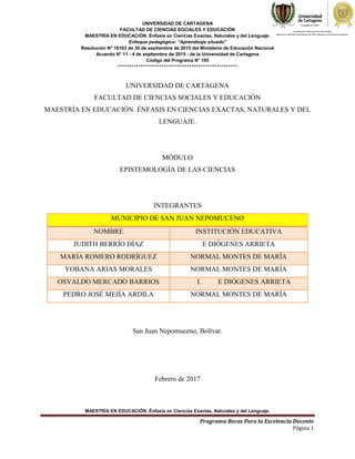 UNIVERSIDAD DE CARTAGENA
FACULTAD DE CIENCIAS SOCIALES Y EDUCACIÓN
MAESTRÍA EN EDUCACIÓN. Énfasis en Ciencias Exactas, Naturales y del Lenguaje.
Enfoque pedagógico: “Aprendizaje situado”
Resolución N° 16103 de 30 de septiembre de 2015 del Ministerio de Educación Nacional
Acuerdo N° 11 - 4 de septiembre de 2015 - de la Universidad de Cartagena
Código del Programa N° 195
****************************************************
MAESTRÍA EN EDUCACIÓN. Énfasis en Ciencias Exactas, Naturales y del Lenguaje.
Programa Becas Para la Excelencia Docente
Página 1
UNIVERSIDAD DE CARTAGENA
FACULTAD DE CIENCIAS SOCIALES Y EDUCACIÓN
MAESTRÍA EN EDUCACIÓN. ÉNFASIS EN CIENCIAS EXACTAS, NATURALES Y DEL
LENGUAJE.
MÓDULO
EPISTEMOLOGÍA DE LAS CIENCIAS
INTEGRANTES
MUNICIPIO DE SAN JUAN NEPOMUCENO
NOMBRE INSTITUCIÓN EDUCATIVA
JUDITH BERRÍO DÍAZ E DIÓGENES ARRIETA
MARÍA ROMERO RODRÍGUEZ NORMAL MONTES DE MARÍA
YOBANA ARIAS MORALES NORMAL MONTES DE MARÍA
OSVALDO MERCADO BARRIOS I. E DIÓGENES ARRIETA
PEDRO JOSÉ MEJÍA ARDILA NORMAL MONTES DE MARÍA
San Juan Nepomuceno, Bolívar.
Febrero de 2017
 