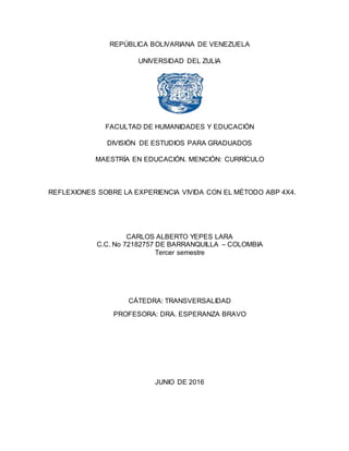 REPÚBLICA BOLIVARIANA DE VENEZUELA
UNIVERSIDAD DEL ZULIA
FACULTAD DE HUMANIDADES Y EDUCACIÓN
DIVISIÓN DE ESTUDIOS PARA GRADUADOS
MAESTRÍA EN EDUCACIÓN. MENCIÓN: CURRÍCULO
REFLEXIONES SOBRE LA EXPERIENCIA VIVIDA CON EL MÉTODO ABP 4X4.
CARLOS ALBERTO YEPES LARA
C.C. No 72182757 DE BARRANQUILLA – COLOMBIA
Tercer semestre
CÁTEDRA: TRANSVERSALIDAD
PROFESORA: DRA. ESPERANZA BRAVO
JUNIO DE 2016
 