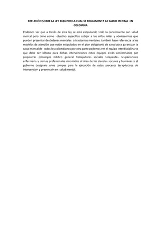 REFLEXIÓN SOBRE LA LEY 1616 POR LA CUAL SE REGLAMENTA LA SALUD MENTAL EN
COLOMBIA
Podemos ver que a través de esta ley se está estipulando todo lo concerniente con salud
mental pero tiene como objetivo específico cobijar a los niños niñas y adolescentes que
pueden presentar desórdenes mentales o trastornos mentales también hace referencia a los
modelos de atención que están estipulados en el plan obligatorio de salud para garantizar la
salud mental de todos los colombianos por otra parte podemos ver el equipo interdisciplinario
que debe ser idóneo para dichas intervenciones estos equipos están conformados por
psiquiatras psicólogos médico general trabajadores sociales terapeutas ocupacionales
enfermería y demás profesionales vinculados al área de las ciencias sociales y humanas y el
gobierno designara unos compes para la ejecución de estos procesos terapéuticos de
intervención y prevención en salud mental.
 