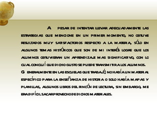 A pesar de intentar llevar adecuadamente las estrategias que mencione en un primer momento, no obtuve resultados muy satisfactorios respecto a la materia, sólo en algunos temas históricos que son de mi interés logre que los alumnos obtuvieran un aprendizaje mas significativo, con lo cual concluí que dicho gusto se puede transmitir a los alumnos.  Generalmente en las escuelas que trabajé, no había un material específico para la enseñanza de historia o solo había mapas y planillas, algunos libros del rincón de lectura, sin embargo, me era difícil sacar provecho de dichos materiales.  