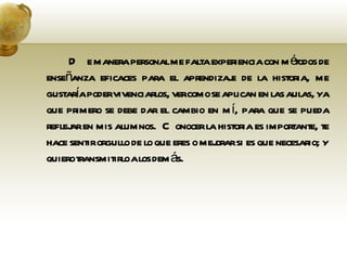 De manera personal me falta experiencia con métodos de enseñanza eficaces para el aprendizaje de la historia, me gustaría poder vivenciarlos, ver como se aplican en las aulas, ya que primero se debe dar el cambio en mí, para que se pueda reflejar en mis alumnos.  Conocer la historia es importante, te hace sentir orgullo de lo que eres o mejorar si es que necesario; y quiero transmitirlo a los demás. 