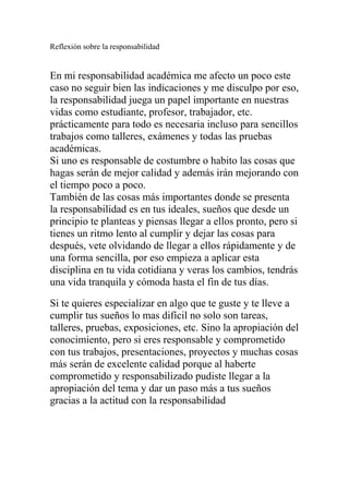 Reflexión sobre la responsabilidad
En mi responsabilidad académica me afecto un poco este
caso no seguir bien las indicaciones y me disculpo por eso,
la responsabilidad juega un papel importante en nuestras
vidas como estudiante, profesor, trabajador, etc.
prácticamente para todo es necesaria incluso para sencillos
trabajos como talleres, exámenes y todas las pruebas
académicas.
Si uno es responsable de costumbre o habito las cosas que
hagas serán de mejor calidad y además irán mejorando con
el tiempo poco a poco.
También de las cosas más importantes donde se presenta
la responsabilidad es en tus ideales, sueños que desde un
principio te planteas y piensas llegar a ellos pronto, pero si
tienes un ritmo lento al cumplir y dejar las cosas para
después, vete olvidando de llegar a ellos rápidamente y de
una forma sencilla, por eso empieza a aplicar esta
disciplina en tu vida cotidiana y veras los cambios, tendrás
una vida tranquila y cómoda hasta el fin de tus días.
Si te quieres especializar en algo que te guste y te lleve a
cumplir tus sueños lo mas difícil no solo son tareas,
talleres, pruebas, exposiciones, etc. Sino la apropiación del
conocimiento, pero si eres responsable y comprometido
con tus trabajos, presentaciones, proyectos y muchas cosas
más serán de excelente calidad porque al haberte
comprometido y responsabilizado pudiste llegar a la
apropiación del tema y dar un paso más a tus sueños
gracias a la actitud con la responsabilidad
 