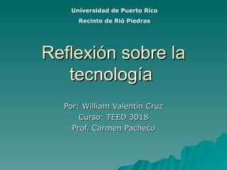 Reflexión sobre la tecnología   Por: William Valentín Cruz Curso: TEED 3018 Prof. Carmen Pacheco Universidad de Puerto Rico Recinto de Rió Piedras 