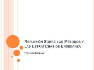REFLEXIÓN SOBRE LOS MÉTODOS Y
LAS ESTRATEGIAS DE ENSEÑANZA
Frank Ballesteros
 
