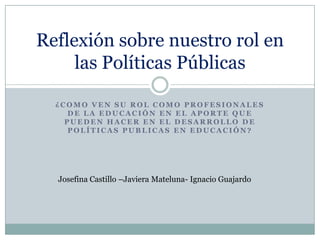 Reflexión sobre nuestro rol en
     las Políticas Públicas

  ¿COMO VEN SU ROL COMO PROFESIONALES
     DE LA EDUCACIÓN EN EL APORTE QUE
    PUEDEN HACER EN EL DESARROLLO DE
     POLÍTICAS PUBLICAS EN EDUCACIÓN?




  Josefina Castillo –Javiera Mateluna- Ignacio Guajardo
 