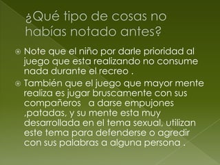  Note que el niño por darle prioridad al
juego que esta realizando no consume
nada durante el recreo .
También que el juego que mayor mente
realiza es jugar bruscamente con sus
compañeros a darse empujones
,patadas, y su mente esta muy
desarrollada en el tema sexual, utilizan
este tema para defenderse o agredir
con sus palabras a alguna persona .