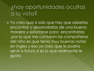  Yo creo que si solo que hay que saberlas
encontrar y desarrollarlas de una buena
manera y esforzarse para encontrarlas
,por lo que me contaron los compañeros
del niño es que tenia muy buenas notas
en ingles y eso yo creo que le podría
servir a futuro si es lo que realmente le
gusta