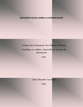 REFLEXIÓN SOCIAL SOBRE LA COMUNICACIÓN
Trabajo Ética Presentado Para Obtener El Título
Tecnólogo en análisis y desarrollo de sistemas de
información
Sena
Leidy Alexandra González
2015.
 