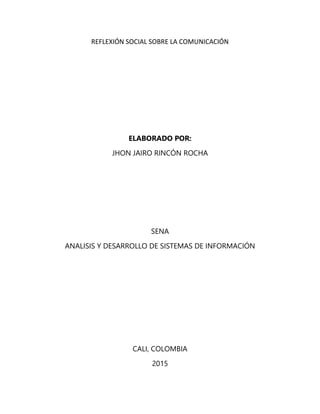 REFLEXIÓN SOCIAL SOBRE LA COMUNICACIÓN
ELABORADO POR:
JHON JAIRO RINCÓN ROCHA
SENA
ANALISIS Y DESARROLLO DE SISTEMAS DE INFORMACIÓN
CALI, COLOMBIA
2015
 