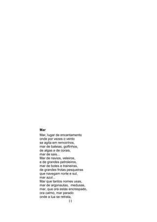 Mar
Mar, lugar de encantamento
onde por vezes o vento
se agita em remoinhos,
mar de baleias, golfinhos,
de algas e de corais,
mar de sais...
Mar de navios, veleiros,
e de grandes petroleiros,
mar de botes e traineiras,
de grandes frotas pesqueiras
que navegam norte e sul,
mar azul...
Mar que tantos nomes usas,
mar de argonautas, medusas,
mar, que ora estás encrespado,
ora calmo, mar parado
onde a lua se retrata,
                  11
 