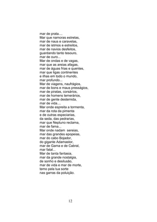 mar de prata....
Mar que namoras estrelas,
mar de naus e caravelas,
mar de istmos e estreitos,
mar de navios desfeitos,
guardando tanto tesouro,
mar de ouro...
Mar de ondas e de vagas,
mar que as areias afagas,
mar de águas frias e quentes,
mar que ligas continentes
e ilhas em todo o mundo,
mar profundo...
Mar de viagens, naufrágios,
mar de bons e maus presságios,
mar de piratas, corsários,
mar de homens temerários,
mar de gente destemida,
mar de vida....
Mar onde espreita a tormenta,
mar da rota da pimenta
e de outras especiarias,
da seda, das pedrarias,
mar que Neptuno reclama,
mar de fama...
Mar onde nadam sereias,
mar das grandes epopeias,
mar do cabo Bojador,
do gigante Adamastor,
mar de Gama e de Cabral,
mar fatal...
Mar de tanta fantasia,
mar da grande nostalgia,
de sonho e desilusão,
mar de vida e mar de morte,
temo pela tua sorte
nas garras da poluição.




                 12
 