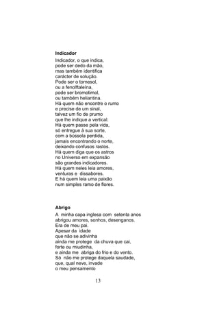 Indicador
Indicador, o que indica,
pode ser dedo da mão,
mas também identifica
carácter de solução.
Pode ser o tornesol,
ou a fenolftaleína,
pode ser bromotimol,
ou também heliantina.
Há quem não encontre o rumo
e precise de um sinal,
talvez um fio de prumo
que lhe indique a vertical.
Há quem passe pela vida,
só entregue à sua sorte,
com a bússola perdida,
jamais encontrando o norte,
deixando confusos rastos.
Há quem diga que os astros
no Universo em expansão
são grandes indicadores.
Há quem neles leia amores,
venturas e dissabores.
E há quem leia uma paixão
num simples ramo de flores.



Abrigo
A minha capa inglesa com setenta anos
abrigou amores, sonhos, desenganos.
Era de meu pai.
Apesar da idade
que não se adivinha
ainda me protege da chuva que cai,
forte ou miudinha,
e ainda me abriga do frio e do vento.
Só não me protege daquela saudade,
que, qual neve, invade
o meu pensamento

                 13
 