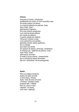 Chama
Dançava a chama, voluptuosa,
espalhando em redor um tom vermelho-rosa
As achas ardiam na lareira
e a criança batendo as palmas, rindo,
dizia "lindo, lindo",
apontando a fogueira.
Era uma chama voluptuosa
e ao mesmo tempo etérea,
por causa do plasma,
o quarto estado da matéria.
Vibravam núcleos e iões,
e em estranhas convulsões,
electrões davam saltos quânticos.
Era a energia
que assim se emitia
em passos de dança, sensuais, românticos.
A criança que, batendo as palmas, rindo,
dizia "lindo, lindo",
adormeceu sorrindo.
E então a louca chama, pressentindo
que a criança já estava dormindo,
deu em esmorecer, foi-se extinguindo.




Apolo
Para os antigos romanos
Apolo era deus da Arte
e como deus, imortal.
Após mais de dois mil anos
o homem, simples mortal,
projecta idas a Marte.
Da Lua, pisou o solo,
viajando na Apolo,
uma nave espacial..




                 15
 