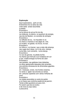Exploração
Qual exploradora, parti um dia.
Embrenhei-me na selva da vida
onde sabia andar escondida
a poesia
Encontrei-a
na luz ténue do sol ao fim do dia,
na molécula, no átomo, no quantum de energia,
nas leis de Newton, no conceito de entropia.
Encontrei-a
na reflexão da luz, na impulsão no ar,
no cheiro a maresia e nas algas do mar,
no orvalho, na geada, na chuva, no luar.
Encontrei-a
no ínfimo e no imenso que a vista não alcança,
nas rugas dum idoso, no rir de uma criança,
numa tela, num concerto, numa dança.
Encontrei-a
no voo da gaivota, na pétala da flor,
na chama que tremula e se multiplica em cor
e que irradia energia na forma de calor
Encontrei-a
nas estrelas, nas galáxias mais distantes,
no olhar apaixonado daqueles dois amantes,
nos extintos dinossauros de dimensões gigantes.
Encontrei-a
em medusas, corais, nos fundos oceanos,
no vento a agitar nas árvores os ramos,
em pinturas rupestres com vários milhares de
anos
Encontrei-a
na violeta escondida no canto do jardim
e no frasco que continha essência de jasmim.
Tentei então guardá-la só para mim.
Foi assim que ela se evolou
e de novo eu aqui estou
a procurá-la.




                  16
 