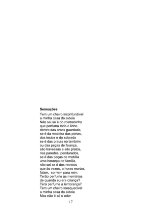 Sensações
Tem um cheiro inconfundível
a minha casa da aldeia
Não sei se é do rosmaninho
que perfuma todo o linho
dentro das arcas guardado,
se é da madeira das portas,
dos tectos e do sobrado
se é das pratas no lambrim
ou das peças de faiança,
são travessas e são pratos,
nas paredes pendurados,
se é das peças de mobília
uma herança de família,
não sei se é dos retratos
que às vezes, a horas mortas,
falam, sorriem para mim.
Terão perfume as memórias
de quando eu era criança?
Terá perfume a lembrança?
Tem um cheiro inesquecível
a minha casa da aldeia
Mas não é só o odor
                  17
 