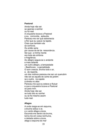 Pastoral
Ainda hoje não sei
se apenas o sonhei
ou foi real.
A orquestra tocava a Pastoral
e eu, comovida, aplaudia.
Pareceu-me ver que estremecia
a flor que eu usava na lapela.
Creio que também ela
se comovia.
Ou então seria
por causa da tal da ressonância.
Sei que a minha mente
era toda ela sinfonia
e fragrância.
Ao allegro seguia-se o andante
e mais adiante
um outro allegro, a tempestade
- Beethoven, a genialidade.
O som crescia, enchia todo o ar,
e, de repente,
um dos violinos pareceu-me ser um querubim
não sei se aquele do canto do jardim
se o outro, na capela
à direita no altar.
Pareceu-me que eu estava a flutuar
e que a orquestra tocava a Pastoral
só para mim.
Ainda hoje não sei
se tudo isto eu sonhei
ou se foi mesmo assim
tudo real.

Afagos
A onda rasga-se em espuma,
a bruma seduz o ar,
e o vento afaga a duna.
Escondo-me dentro da bruma,
torno-me em coisa nenhuma,
e deitada sobre a duna,
afago a espuma do mar
                 20
 