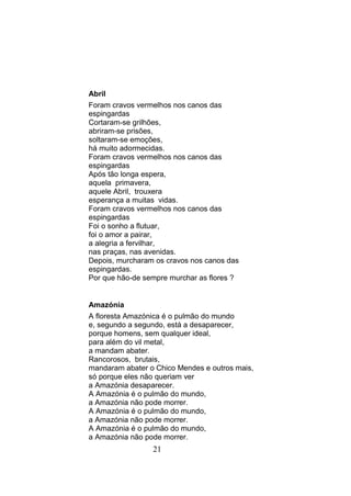 Abril
Foram cravos vermelhos nos canos das
espingardas
Cortaram-se grilhões,
abriram-se prisões,
soltaram-se emoções,
há muito adormecidas.
Foram cravos vermelhos nos canos das
espingardas
Após tão longa espera,
aquela primavera,
aquele Abril, trouxera
esperança a muitas vidas.
Foram cravos vermelhos nos canos das
espingardas
Foi o sonho a flutuar,
foi o amor a pairar,
a alegria a fervilhar,
nas praças, nas avenidas.
Depois, murcharam os cravos nos canos das
espingardas.
Por que hão-de sempre murchar as flores ?


Amazónia
A floresta Amazónica é o pulmão do mundo
e, segundo a segundo, está a desaparecer,
porque homens, sem qualquer ideal,
para além do vil metal,
a mandam abater.
Rancorosos, brutais,
mandaram abater o Chico Mendes e outros mais,
só porque eles não queriam ver
a Amazónia desaparecer.
A Amazónia é o pulmão do mundo,
a Amazónia não pode morrer.
A Amazónia é o pulmão do mundo,
a Amazónia não pode morrer.
A Amazónia é o pulmão do mundo,
a Amazónia não pode morrer.
                 21
 