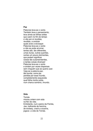 Paz
Palavras leva-as o vento.
Também leva o pensamento,
leva ainda as folhas soltas
que caem no fim do tempo
e vão por aí revoltas,
revoltas, a ondular
quais aves a esvoaçar.
Palavras leva-as o vento
e não as pode arrumar,
tantas são, tão diferentes,
umas duras, outras quentes,
outras um pouco dormentes,
que podem significar
coisas tão surpreendentes,
e tantas coisas diversas!
Palavras leva-as o vento
e andam por vezes dispersas
sem ninguém que as queira usar.
Veja-se a palavra paz,
tão bonita, como jaz
perdida por esse mundo,
completamente esquecida
qual folha morta caída,
num charco sombrio, imundo.




Sida
Tomás
morreu ontem com sida
na flor da vida.
Entretanto, num casino da Florida,
Joe, traficante de heroína,
de ecstasy, crack e cocaína,
jogava a vida de Tomás.


                   22
 