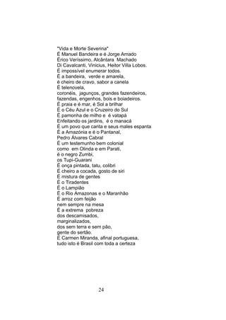 "Vida e Morte Severina"
É Manuel Bandeira e é Jorge Amado
Érico Veríssimo, Alcântara Machado
Di Cavalcanti, Vinicius, Heitor Villa Lobos.
É impossível enumerar todos.
É a bandeira, verde e amarela,
é cheiro de cravo, sabor a canela
É telenovela,
coronéis, jagunços, grandes fazendeiros,
fazendas, engenhos, bois e boiadeiros.
É praia e é mar, é Sol a brilhar
É o Céu Azul e o Cruzeiro do Sul
É pamonha de milho e é vatapá
Enfeitando os jardins, é o manacá
É um povo que canta e seus males espanta
È a Amazónia e é o Pantanal,
Pedro Álvares Cabral
É um testemunho bem colonial
como em Olinda e em Parati,
é o negro Zumbi,
os Tupi-Guarani
É onça pintada, tatu, colibri
É cheiro a cocada, gosto de siri
É mistura de gentes
É o Tiradentes
É o Lampião
É o Rio Amazonas e o Maranhão
É arroz com feijão
nem sempre na mesa
É a extrema pobreza
dos descamisados,
marginalizados,
dos sem terra e sem pão,
gente do sertão.
É Carmen Miranda, afinal portuguesa,
tudo isto é Brasil com toda a certeza




                   24
 