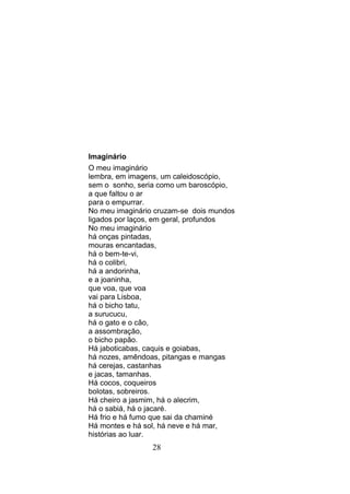 Imaginário
O meu imaginário
lembra, em imagens, um caleidoscópio,
sem o sonho, seria como um baroscópio,
a que faltou o ar
para o empurrar.
No meu imaginário cruzam-se dois mundos
ligados por laços, em geral, profundos
No meu imaginário
há onças pintadas,
mouras encantadas,
há o bem-te-vi,
há o colibri,
há a andorinha,
e a joaninha,
que voa, que voa
vai para Lisboa,
há o bicho tatu,
a surucucu,
há o gato e o cão,
a assombração,
o bicho papão.
Há jaboticabas, caquis e goiabas,
há nozes, amêndoas, pitangas e mangas
há cerejas, castanhas
e jacas, tamanhas.
Há cocos, coqueiros
bolotas, sobreiros.
Há cheiro a jasmim, há o alecrim,
há o sabiá, há o jacaré.
Há frio e há fumo que sai da chaminé
Há montes e há sol, há neve e há mar,
histórias ao luar.
                 28
 