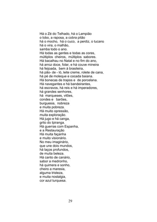 Há o Zé do Telhado, há o Lampião
o lobo, a raposa, a cobra pitão
há o mocho, há o cuco, a perdiz, o tucano
há o vira, o malhão,
samba todo o ano.
Há todas as gentes e todas as cores,
múltiplos cheiros, múltiplos sabores.
Há bacalhau no Natal e no fim do ano,
há arroz doce, folar, e há couve mineira
há feijoada, bem à brasileira,
há pão- de - ló, leite creme, rolete de cana,
há pé de moleque e cocada baiana.
Há bonecas de trapos e de porcelana.
Há navegantes e há bandeirantes,
há escravos, há reis e há imperadores,
há grandes senhores,
há marqueses, vilões,
condes e barões,
burguesia, nobreza
e muita pobreza.
Há muito opressão,
muita exploração.
Há jugo e há canga,
grito do Ipiranga.
Há guerras com Espanha,
e a Restauração
Há muita façanha
e muito visionário.
No meu imaginário,
que une dois mundos,
há laços profundos,
de muita beleza.
Há canto de canário,
sabor a medronho,
há quimera e sonho,
cheiro a maresia,
alguma tristeza,
e muita nostalgia,
cor azul turquesa.




                    29
 