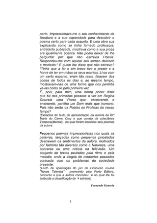 perto. Impressionava-me o seu conhecimento de
literatura e a sua capacidade para descobrir o
poema certo para cada assunto. E uma obra sua
explicando como se tinha tornado professora,
entretanto publicada, mostrava como a sua prosa
era igualmente poética. Não podia deixar de lhe
perguntar por que não escrevia Poesia.
Respondeu-me com aquele seu sorriso delicado
e modesto:" E quem lhe disse que não escrevo?
"Tinha que a ler e em breve tive o prazer e a
honra de ter em mãos os seus escritos. Li-os com
um certo espanto: eram tão reais, falavam das
coisas de todos os dias e, ao mesmo tempo,
mostravam-nas de uma forma que nos permitia
vê-las como se pela primeira vez.
É, pois, para mim, uma honra poder dizer
que fui das primeiras pessoas a ver em Regina
Gouveia uma Poeta que, escrevendo e
ensinando, partilha um Dom mais que humano.
Pois não serão os Poetas os Profetas do nosso
tempo?
(Extractos do texto de apresentação da autoria da Drª
Maria do Carmo Cruz e que consta da colectânea
Tempera(Mental), na qual foram incluídos seis poemas
da autora

Pequenos poemas impressionistas nos quais as
palavras, lançadas como pequenas pinceladas
descrevem os sentimentos da autora, motivados
por factores tão diversos como a Natureza, uma
conversa ou uma notícia na televisão. Um
conjunto de textos pautados pelo ritmo e pela
melodia, onde a alegria de memórias passadas
contrasta com os problemas da sociedade
presente.
(Texto de apreciação do júri do Concurso on-line
"Novos Talentos"        promovido pela Porto Editora,
concurso a que a autora concorreu e no qual lhe foi
atribuída a classificação de 4 estrelas)

                                    Fernando Gouveia




                     3
 