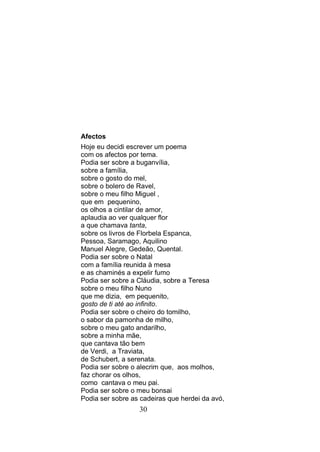 Afectos
Hoje eu decidi escrever um poema
com os afectos por tema.
Podia ser sobre a buganvília,
sobre a família,
sobre o gosto do mel,
sobre o bolero de Ravel,
sobre o meu filho Miguel ,
que em pequenino,
os olhos a cintilar de amor,
aplaudia ao ver qualquer flor
a que chamava tanta,
sobre os livros de Florbela Espanca,
Pessoa, Saramago, Aquilino
Manuel Alegre, Gedeão, Quental.
Podia ser sobre o Natal
com a família reunida à mesa
e as chaminés a expelir fumo
Podia ser sobre a Cláudia, sobre a Teresa
sobre o meu filho Nuno
que me dizia, em pequenito,
gosto de ti até ao infinito.
Podia ser sobre o cheiro do tomilho,
o sabor da pamonha de milho,
sobre o meu gato andarilho,
sobre a minha mãe,
que cantava tão bem
de Verdi, a Traviata,
de Schubert, a serenata.
Podia ser sobre o alecrim que, aos molhos,
faz chorar os olhos,
como cantava o meu pai.
Podia ser sobre o meu bonsai
Podia ser sobre as cadeiras que herdei da avó,
                  30
 