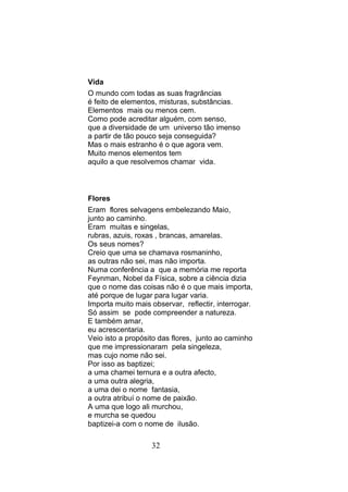 Vida
O mundo com todas as suas fragrâncias
é feito de elementos, misturas, substâncias.
Elementos mais ou menos cem.
Como pode acreditar alguém, com senso,
que a diversidade de um universo tão imenso
a partir de tão pouco seja conseguida?
Mas o mais estranho é o que agora vem.
Muito menos elementos tem
aquilo a que resolvemos chamar vida.



Flores
Eram flores selvagens embelezando Maio,
junto ao caminho.
Eram muitas e singelas,
rubras, azuis, roxas , brancas, amarelas.
Os seus nomes?
Creio que uma se chamava rosmaninho,
as outras não sei, mas não importa.
Numa conferência a que a memória me reporta
Feynman, Nobel da Física, sobre a ciência dizia
que o nome das coisas não é o que mais importa,
até porque de lugar para lugar varia.
Importa muito mais observar, reflectir, interrogar.
Só assim se pode compreender a natureza.
E também amar,
eu acrescentaria.
Veio isto a propósito das flores, junto ao caminho
que me impressionaram pela singeleza,
mas cujo nome não sei.
Por isso as baptizei;
a uma chamei ternura e a outra afecto,
a uma outra alegria,
a uma dei o nome fantasia,
a outra atribuí o nome de paixão.
A uma que logo ali murchou,
e murcha se quedou
baptizei-a com o nome de ilusão.

                   32
 