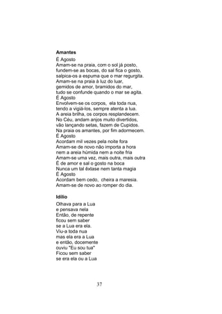 Amantes
É Agosto
Amam-se na praia, com o sol já posto,
fundem-se as bocas, do sal fica o gosto,
salpica-os a espuma que o mar regurgita.
Amam-se na praia à luz do luar,
gemidos de amor, bramidos do mar,
tudo se confunde quando o mar se agita.
É Agosto
Envolvem-se os corpos, ela toda nua,
tendo a vigiá-los, sempre atenta a lua.
A areia brilha, os corpos resplandecem.
No Céu, andam anjos muito divertidos,
vão lançando setas, fazem de Cupidos.
Na praia os amantes, por fim adormecem.
É Agosto
Acordam mil vezes pela noite fora
Amam-se de novo não importa a hora
nem a areia húmida nem a noite fria
Amam-se uma vez, mais outra, mais outra
É de amor e sal o gosto na boca
Nunca um tal êxtase nem tanta magia
É Agosto
Acordam bem cedo, cheira a maresia.
Amam-se de novo ao romper do dia.

Idílio
Olhava para a Lua
e pensava nela
Então, de repente
ficou sem saber
se a Lua era ela.
Viu-a toda nua
mas ela era a Lua
e então, docemente
ouviu "Eu sou tua"
Ficou sem saber
se era ela ou a Lua




                  37
 