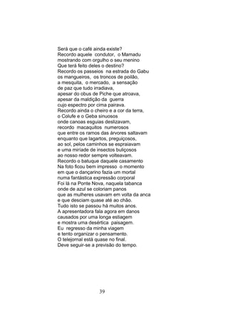Será que o café ainda existe?
Recordo aquele condutor, o Mamadu
mostrando com orgulho o seu menino
Que terá feito deles o destino?
Recordo os passeios na estrada do Gabu
os mangueiros, os troncos de poilão,
a mesquita, o mercado, a sensação
de paz que tudo irradiava,
apesar do obus de Piche que atroava,
apesar da maldição da guerra
cujo espectro por cima pairava.
Recordo ainda o cheiro e a cor da terra,
o Colufe e o Geba sinuosos
onde canoas esguias deslizavam,
recordo macaquitos numerosos
que entre os ramos das árvores saltavam
enquanto que lagartos, preguiçosos,
ao sol, pelos caminhos se espraiavam
e uma miríade de insectos buliçosos
ao nosso redor sempre volteavam.
Recordo o batuque daquele casamento
Na foto ficou bem impresso o momento
em que o dançarino fazia um mortal
numa fantástica expressão corporal
Foi lá na Ponte Nova, naquela tabanca
onde de azul se coloriam panos
que as mulheres usavam em volta da anca
e que desciam quase até ao chão.
Tudo isto se passou há muitos anos.
A apresentadora fala agora em danos
causados por uma longa estiagem
e mostra uma desértica paisagem.
Eu regresso da minha viagem
e tento organizar o pensamento.
O telejornal está quase no final.
Deve seguir-se a previsão do tempo.




                 39
 
