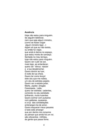 Ausência
Hoje não estou para ninguém.
Se alguém telefonar,
nem que seja algum ministro,
(como se fosse vulgar
 algum ministro ligar...)
digam só que eu não existo,
ou então fui viajar,
que ando à deriva no espaço,
que estou morta de cansaço.
Sentada no meu terraço,
hoje não estou para ninguém.
Quero ver o pôr do sol,
mais logo, ao entardecer,
quero ver Vénus nascer
e a lua desabrochar.
Quero dormir ao luar,
é noite de lua cheia.
Quero ter como lençol
este céu que me rodeia,
um céu de estrelas pejado.
Quero ver a estrela polar,
Marte, Júpiter, Dragão
Cassiopeia, Leão,
quero ver estrelas cadentes,
correndo no céu estrelado
brilhando, muito luzentes.
Quero sonhar com pulsares
com galáxias, quasares,
e à luz das constelações
embriargar-me de amor.
Quero esquecer meus pesares
e todo este amargor
que por dentro me consome
ao pensar que ainda há um ror,
são oitocentos milhões,
de gente que passa fome.

                   4
 