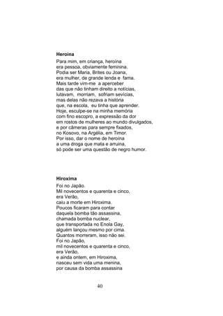 Heroína
Para mim, em criança, heroína
era pessoa, obviamente feminina.
Podia ser Maria, Brites ou Joana,
era mulher, de grande lenda e fama.
Mais tarde vim-me a aperceber
das que não tinham direito a notícias,
lutavam, morriam, sofriam sevícias,
mas delas não rezava a história
que, na escola, eu tinha que aprender.
Hoje, esculpe-se na minha memória
com fino escopro, a expressão da dor
em rostos de mulheres ao mundo divulgados,
e por câmeras para sempre fixados,
no Kosovo, na Argélia, em Timor.
Por isso, dar o nome de heroína
a uma droga que mata e arruina,
só pode ser uma questão de negro humor.




Hiroxima
Foi no Japão.
Mil novecentos e quarenta e cinco,
era Verão,
caiu a morte em Hiroxima.
Poucos ficaram para contar
daquela bomba tão assassina,
chamada bomba nuclear,
que transportada no Enola Gay,
alguém lançou mesmo por cima.
Quantos morreram, isso não sei.
Foi no Japão,
mil novecentos e quarenta e cinco,
era Verão,
e ainda ontem, em Hiroxima,
nasceu sem vida uma menina,
por causa da bomba assassina


                  40
 